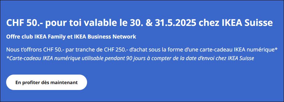 Chèque-cadeau de 50 CHF, pour chaque achat de 250 CHF. Valable le 30 et 31.05.2025 chez IKEA Suisse
